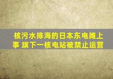 核污水排海的日本东电摊上事 旗下一核电站被禁止运营